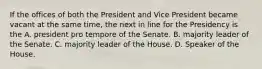 If the offices of both the President and Vice President became vacant at the same time, the next in line for the Presidency is the A. president pro tempore of the Senate. B. majority leader of the Senate. C. majority leader of the House. D. Speaker of the House.