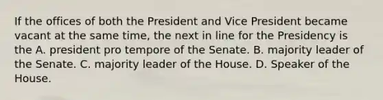 If the offices of both the President and Vice President became vacant at the same time, the next in line for the Presidency is the A. president pro tempore of the Senate. B. majority leader of the Senate. C. majority leader of the House. D. Speaker of the House.