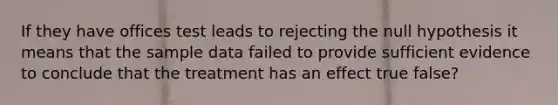 If they have offices test leads to rejecting the null hypothesis it means that the sample data failed to provide sufficient evidence to conclude that the treatment has an effect true false?