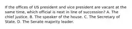 If the offices of US president and vice president are vacant at the same time, which official is next in line of succession? A. The chief justice. B. The speaker of the house. C. The Secretary of State. D. The Senate majority leader.