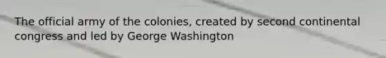 The official army of the colonies, created by second continental congress and led by George Washington