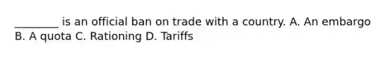 ________ is an official ban on trade with a country. A. An embargo B. A quota C. Rationing D. Tariffs