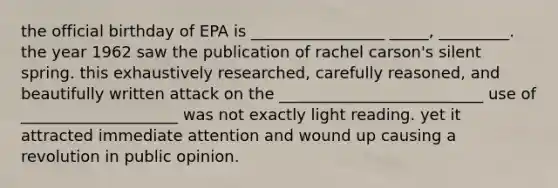 the official birthday of EPA is _________________ _____, _________. the year 1962 saw the publication of rachel carson's silent spring. this exhaustively researched, carefully reasoned, and beautifully written attack on the __________________________ use of ____________________ was not exactly light reading. yet it attracted immediate attention and wound up causing a revolution in public opinion.