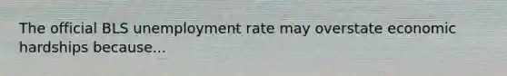 The official BLS unemployment rate may overstate economic hardships because...