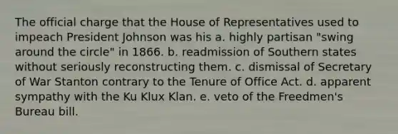 The official charge that the House of Representatives used to impeach President Johnson was his a. highly partisan "swing around the circle" in 1866. b. readmission of Southern states without seriously reconstructing them. c. dismissal of Secretary of War Stanton contrary to the Tenure of Office Act. d. apparent sympathy with the Ku Klux Klan. e. veto of the Freedmen's Bureau bill.