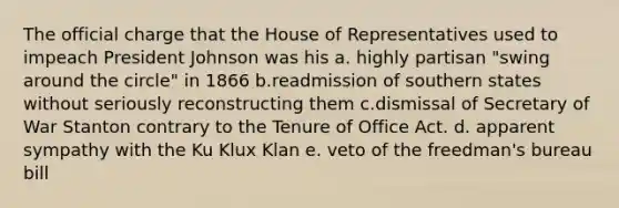 The official charge that the House of Representatives used to impeach President Johnson was his a. highly partisan "swing around the circle" in 1866 b.readmission of southern states without seriously reconstructing them c.dismissal of Secretary of War Stanton contrary to the Tenure of Office Act. d. apparent sympathy with the Ku Klux Klan e. veto of the freedman's bureau bill