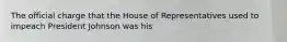 The official charge that the House of Representatives used to impeach President Johnson was his