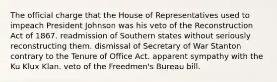 The official charge that the House of Representatives used to impeach President Johnson was his veto of the Reconstruction Act of 1867. readmission of Southern states without seriously reconstructing them. dismissal of Secretary of War Stanton contrary to the Tenure of Office Act. apparent sympathy with the Ku Klux Klan. veto of the Freedmen's Bureau bill.