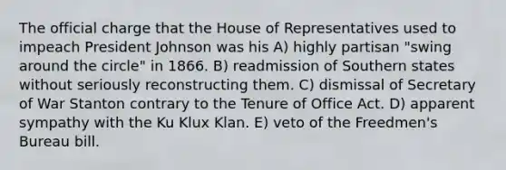 The official charge that the House of Representatives used to impeach President Johnson was his A) highly partisan "swing around the circle" in 1866. B) readmission of Southern states without seriously reconstructing them. C) dismissal of Secretary of War Stanton contrary to the Tenure of Office Act. D) apparent sympathy with the Ku Klux Klan. E) veto of the Freedmen's Bureau bill.