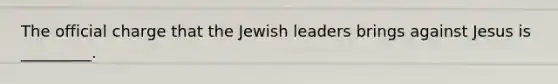 The official charge that the Jewish leaders brings against Jesus is _________.