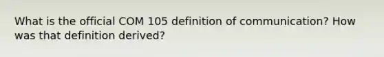 What is the official COM 105 definition of communication? How was that definition derived?