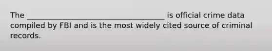The ____________________________________ is official crime data compiled by FBI and is the most widely cited source of criminal records.