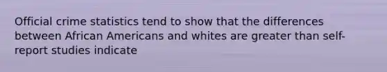 Official crime statistics tend to show that the differences between African Americans and whites are greater than self-report studies indicate