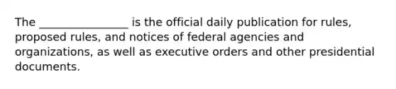 The ________________ is the official daily publication for rules, proposed rules, and notices of federal agencies and organizations, as well as executive orders and other presidential documents.