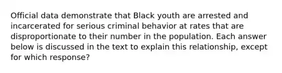 Official data demonstrate that Black youth are arrested and incarcerated for serious criminal behavior at rates that are disproportionate to their number in the population. Each answer below is discussed in the text to explain this relationship, except for which response?