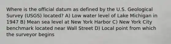 Where is the official datum as defined by the U.S. Geological Survey (USGS) located? A) Low water level of Lake Michigan in 1947 B) Mean sea level at New York Harbor C) New York City benchmark located near Wall Street D) Local point from which the surveyor begins