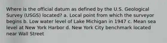 Where is the official datum as defined by the U.S. Geological Survey (USGS) located? a. Local point from which the surveyor begins b. Low water level of Lake Michigan in 1947 c. Mean sea level at New York Harbor d. New York City benchmark located near Wall Street