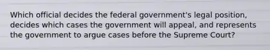 Which official decides the federal government's legal position, decides which cases the government will appeal, and represents the government to argue cases before the Supreme Court?