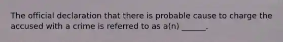 The official declaration that there is probable cause to charge the accused with a crime is referred to as a(n) ______.