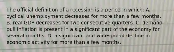 The official definition of a recession is a period in which: A. cyclical unemployment decreases for more than a few months. B. real GDP decreases for two consecutive quarters. C. demand-pull inflation is present in a significant part of the economy for several months. D. a significant and widespread decline in economic activity for more than a few months.