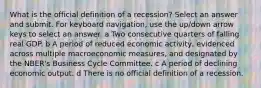 What is the official definition of a recession? Select an answer and submit. For keyboard navigation, use the up/down arrow keys to select an answer. a Two consecutive quarters of falling real GDP. b A period of reduced economic activity, evidenced across multiple macroeconomic measures, and designated by the NBER's Business Cycle Committee. c A period of declining economic output. d There is no official definition of a recession.