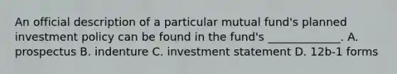 An official description of a particular mutual fund's planned investment policy can be found in the fund's _____________. A. prospectus B. indenture C. investment statement D. 12b-1 forms