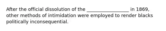 After the official dissolution of the __________________ in 1869, other methods of intimidation were employed to render blacks politically inconsequential.