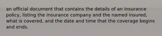 an official document that contains the details of an insurance policy, listing the insurance company and the named insured, what is covered, and the date and time that the coverage begins and ends.