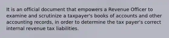 It is an official document that empowers a Revenue Officer to examine and scrutinize a taxpayer's books of accounts and other accounting records, in order to determine the tax payer's correct internal revenue tax liabilities.