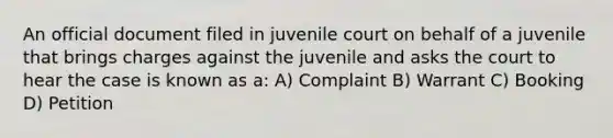 An official document filed in juvenile court on behalf of a juvenile that brings charges against the juvenile and asks the court to hear the case is known as a: A) Complaint B) Warrant C) Booking D) Petition