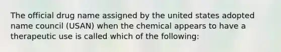 The official drug name assigned by the united states adopted name council (USAN) when the chemical appears to have a therapeutic use is called which of the following: