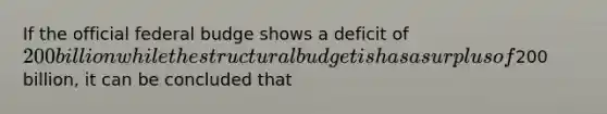 If the official federal budge shows a deficit of 200 billion while the structural budget is has a surplus of200 billion, it can be concluded that