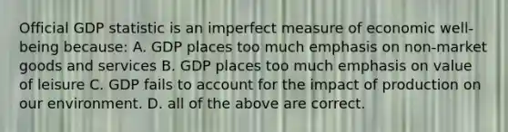 Official GDP statistic is an imperfect measure of economic well-being because: A. GDP places too much emphasis on non-market goods and services B. GDP places too much emphasis on value of leisure C. GDP fails to account for the impact of production on our environment. D. all of the above are correct.