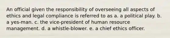 An official given the responsibility of overseeing all aspects of ethics and legal compliance is referred to as a. a political play. b. a yes-man. c. the vice-president of human resource management. d. a whistle-blower. e. a chief ethics officer.