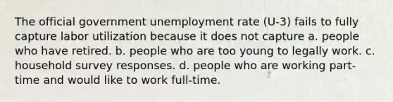 The official government unemployment rate (U-3) fails to fully capture labor utilization because it does not capture a. people who have retired. b. people who are too young to legally work. c. household survey responses. d. people who are working part-time and would like to work full-time.