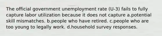 The official government unemployment rate (U-3) fails to fully capture labor utilization because it does not capture a.potential skill mismatches. b.people who have retired. c.people who are too young to legally work. d.household survey responses.