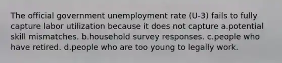 The official government <a href='https://www.questionai.com/knowledge/kh7PJ5HsOk-unemployment-rate' class='anchor-knowledge'>unemployment rate</a> (U-3) fails to fully capture labor utilization because it does not capture a.potential skill mismatches. b.household survey responses. c.people who have retired. d.people who are too young to legally work.