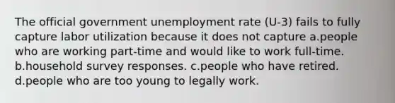 The official government <a href='https://www.questionai.com/knowledge/kh7PJ5HsOk-unemployment-rate' class='anchor-knowledge'>unemployment rate</a> (U-3) fails to fully capture labor utilization because it does not capture a.people who are working part-time and would like to work full-time. b.household survey responses. c.people who have retired. d.people who are too young to legally work.