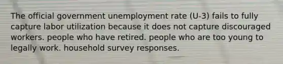 The official government unemployment rate (U-3) fails to fully capture labor utilization because it does not capture discouraged workers. people who have retired. people who are too young to legally work. household survey responses.