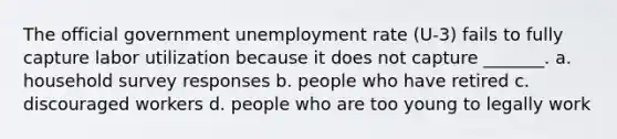 The official government unemployment rate (U-3) fails to fully capture labor utilization because it does not capture _______. a. household survey responses b. people who have retired c. discouraged workers d. people who are too young to legally work