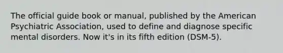 The official guide book or manual, published by the American Psychiatric Association, used to define and diagnose specific mental disorders. Now it's in its fifth edition (DSM-5).