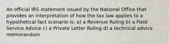 An official IRS statement issued by the National Office that provides an interpretation of how the tax law applies to a hypothetical fact scenario is: a) a Revenue Ruling b) a Field Service Advice c) a Private Letter Ruling d) a technical advice memorandum