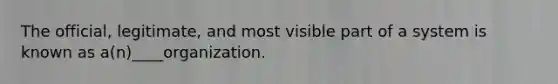 The official, legitimate, and most visible part of a system is known as a(n)____organization.