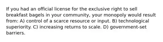 If you had an official license for the exclusive right to sell breakfast bagels in your community, your monopoly would result from: A) control of a scarce resource or input. B) technological superiority. C) increasing returns to scale. D) government-set barriers.