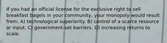 If you had an official license for the exclusive right to sell breakfast bagels in your community, your monopoly would result from: A) technological superiority. B) control of a scarce resource or input. C) government-set barriers. D) increasing returns to scale.