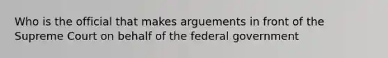 Who is the official that makes arguements in front of the Supreme Court on behalf of the federal government