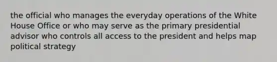 the official who manages the everyday operations of the White House Office or who may serve as the primary presidential advisor who controls all access to the president and helps map political strategy