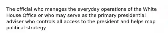 The official who manages the everyday operations of the White House Office or who may serve as the primary presidential adviser who controls all access to the president and helps map political strategy