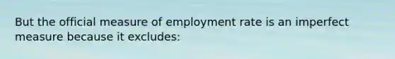 But the official measure of employment rate is an imperfect measure because it excludes:​