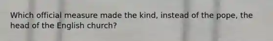 Which official measure made the kind, instead of the pope, the head of the English church?